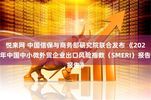 悦来网 中国信保与商务部研究院联合发布 《2025年中国中小微外贸企业出口风险指数（SMERI）报告》