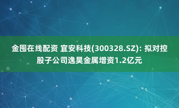 金囤在线配资 宜安科技(300328.SZ): 拟对控股子公司逸昊金属增资1.2亿元