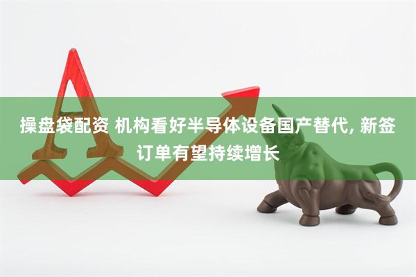 操盘袋配资 机构看好半导体设备国产替代, 新签订单有望持续增长