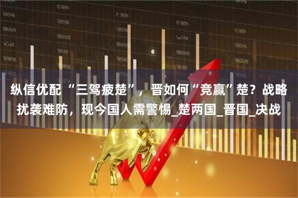 纵信优配 “三驾疲楚”，晋如何“竞赢”楚？战略扰袭难防，现今国人需警惕_楚两国_晋国_决战