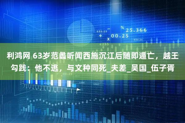 利鸿网 63岁范蠡听闻西施沉江后随即遁亡，越王勾践：他不逃，与文种同死_夫差_吴国_伍子胥