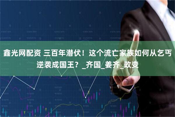 鑫光网配资 三百年潜伏！这个流亡家族如何从乞丐逆袭成国王？_齐国_姜齐_政变