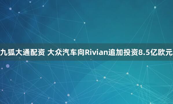 九狐大通配资 大众汽车向Rivian追加投资8.5亿欧元