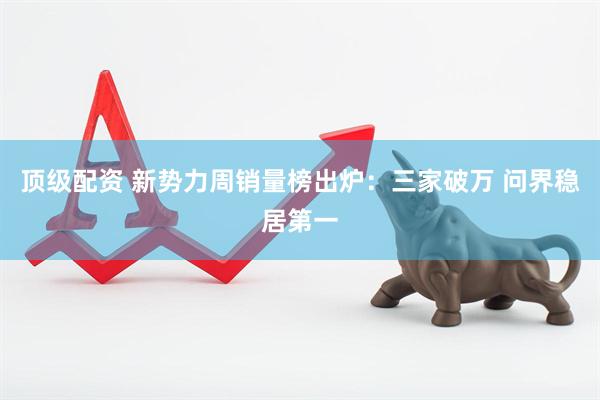 顶级配资 新势力周销量榜出炉：三家破万 问界稳居第一