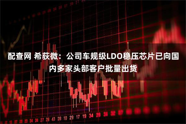 配查网 希荻微：公司车规级LDO稳压芯片已向国内多家头部客户批量出货