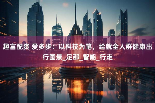 趣富配资 爱多步：以科技为笔，绘就全人群健康出行图景_足部_智能_行走