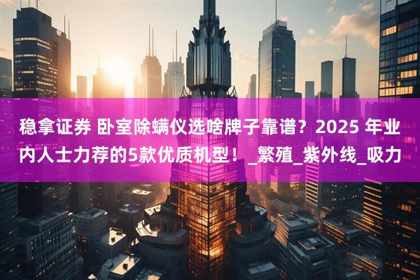 稳拿证券 卧室除螨仪选啥牌子靠谱？2025 年业内人士力荐的5款优质机型！_繁殖_紫外线_吸力