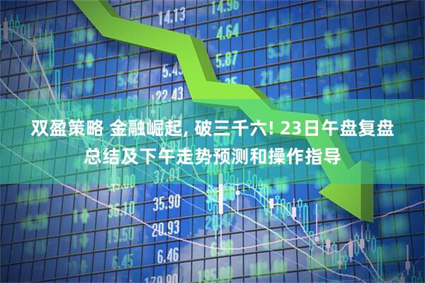 双盈策略 金融崛起, 破三千六! 23日午盘复盘总结及下午走势预测和操作指导