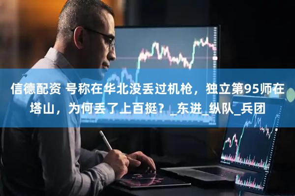 信德配资 号称在华北没丢过机枪，独立第95师在塔山，为何丢了上百挺？_东进_纵队_兵团