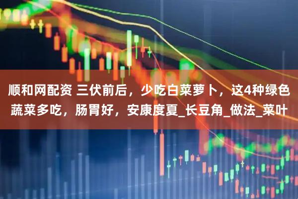 顺和网配资 三伏前后，少吃白菜萝卜，这4种绿色蔬菜多吃，肠胃好，安康度夏_长豆角_做法_菜叶