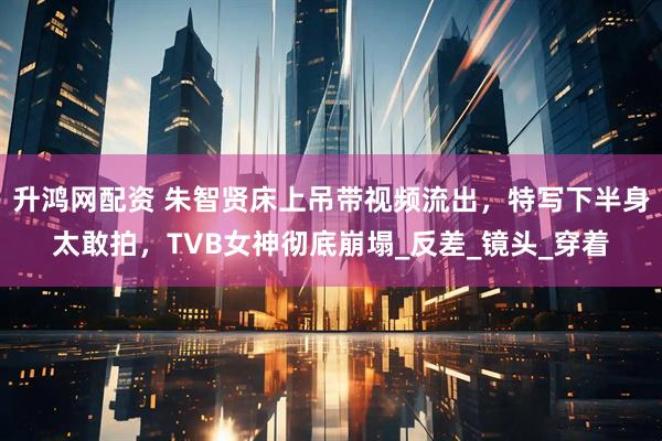 升鸿网配资 朱智贤床上吊带视频流出，特写下半身太敢拍，TVB女神彻底崩塌_反差_镜头_穿着