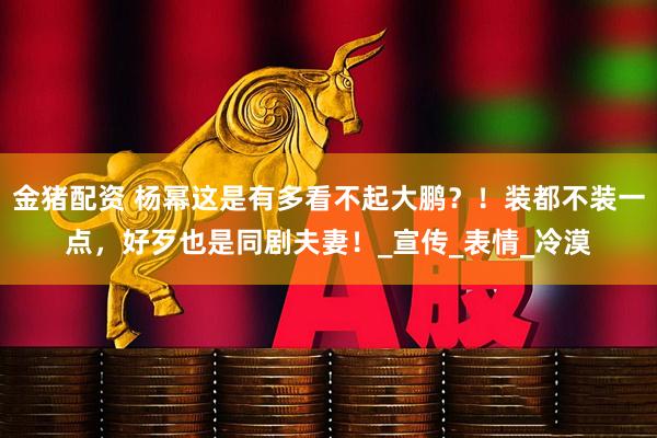 金猪配资 杨幂这是有多看不起大鹏？！装都不装一点，好歹也是同剧夫妻！_宣传_表情_冷漠