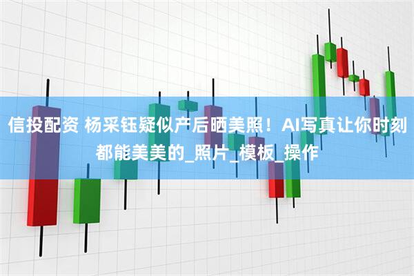 信投配资 杨采钰疑似产后晒美照！AI写真让你时刻都能美美的_照片_模板_操作