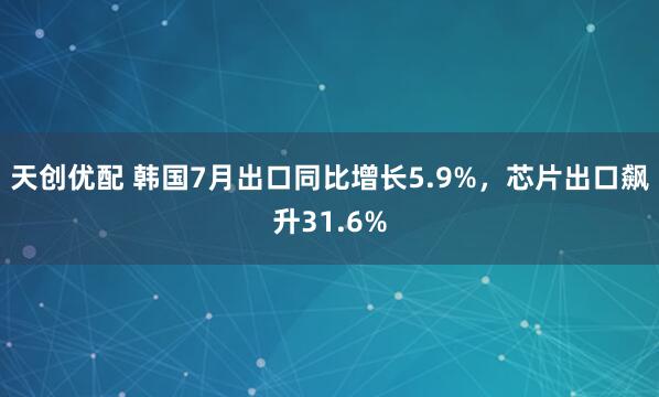 天创优配 韩国7月出口同比增长5.9%，芯片出口飙升31.6%