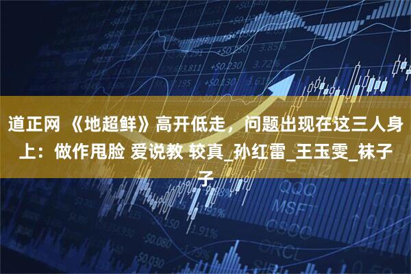 道正网 《地超鲜》高开低走，问题出现在这三人身上：做作甩脸 爱说教 较真_孙红雷_王玉雯_袜子