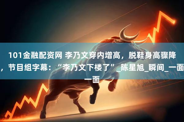 101金融配资网 李乃文穿内增高，脱鞋身高骤降，节目组字幕：“李乃文下楼了”_陈星旭_瞬间_一面