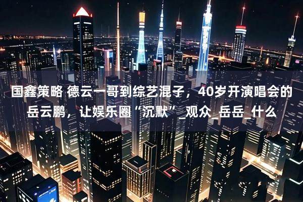 国鑫策略 德云一哥到综艺混子，40岁开演唱会的岳云鹏，让娱乐圈“沉默”_观众_岳岳_什么