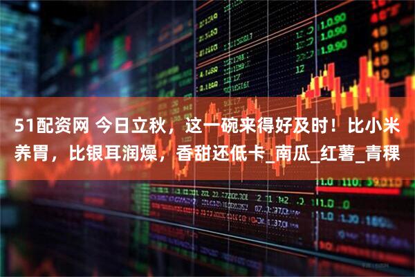 51配资网 今日立秋，这一碗来得好及时！比小米养胃，比银耳润燥，香甜还低卡_南瓜_红薯_青稞
