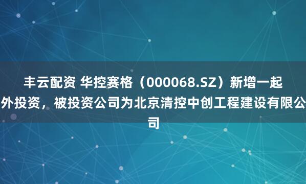 丰云配资 华控赛格（000068.SZ）新增一起对外投资，被投资公司为北京清控中创工程建设有限公司