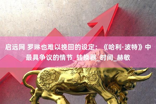 启远网 罗琳也难以挽回的设定：《哈利·波特》中最具争议的情节_转换器_时间_赫敏