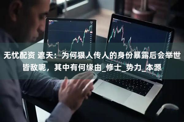 无忧配资 遮天：为何狠人传人的身份暴露后会举世皆敌呢，其中有何缘由_修士_势力_本源