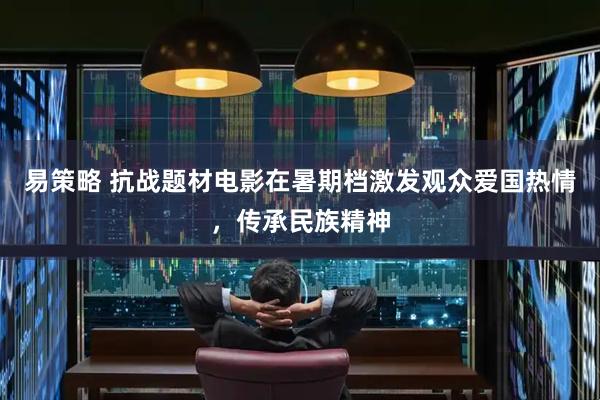 易策略 抗战题材电影在暑期档激发观众爱国热情，传承民族精神