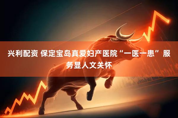 兴利配资 保定宝岛真爱妇产医院“一医一患” 服务显人文关怀