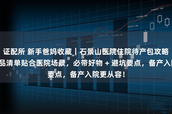 证配所 新手爸妈收藏｜石景山医院住院待产包攻略：母婴用品清单贴合医院场景，必带好物 + 避坑要点，备产入院更从容！