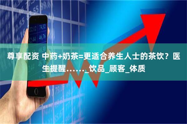 尊享配资 中药+奶茶=更适合养生人士的茶饮?医生提醒……_饮品_顾客_体质