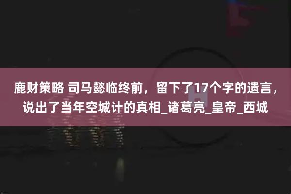 鹿财策略 司马懿临终前,留下了17个字的遗言,说出了当年空城计的真相_诸葛亮_皇帝_西城