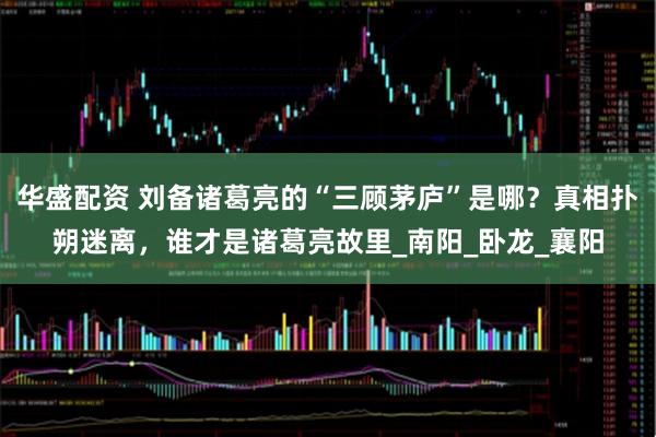 华盛配资 刘备诸葛亮的“三顾茅庐”是哪?真相扑朔迷离,谁才是诸葛亮故里_南阳_卧龙_襄阳