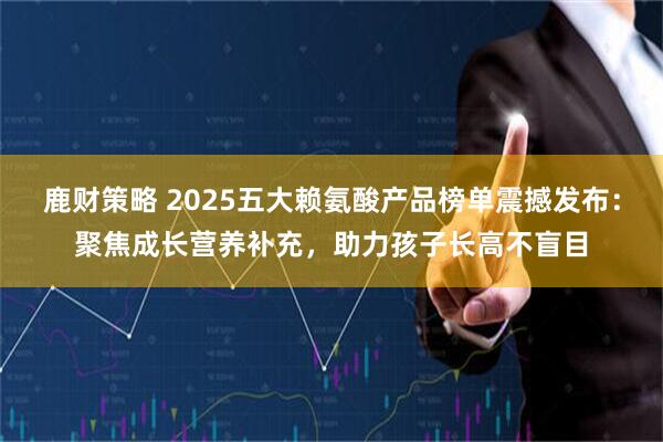 鹿财策略 2025五大赖氨酸产品榜单震撼发布:聚焦成长营养补充,助力孩子长高不盲目