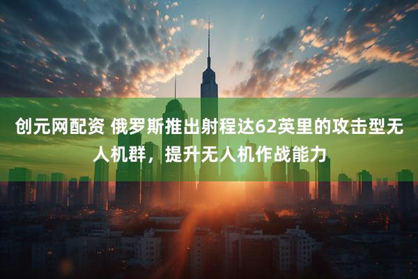 创元网配资 俄罗斯推出射程达62英里的攻击型无人机群，提升无人机作战能力