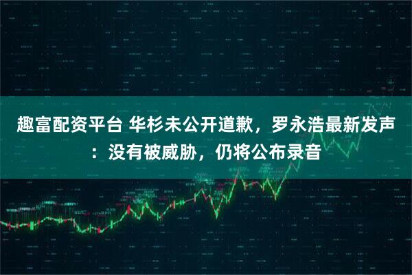 趣富配资平台 华杉未公开道歉,罗永浩最新发声:没有被威胁,仍将公布录音