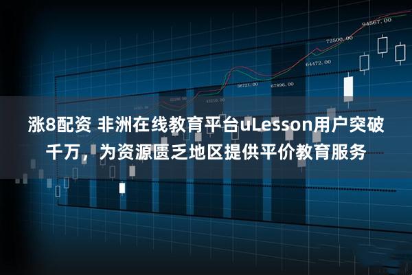 涨8配资 非洲在线教育平台uLesson用户突破千万，为资源匮乏地区提供平价教育服务