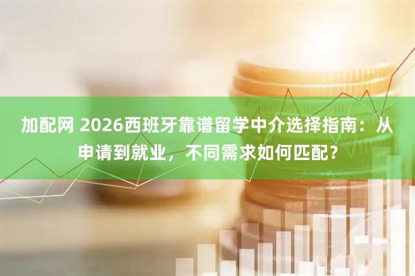 加配网 2026西班牙靠谱留学中介选择指南:从申请到就业,不同需求如何匹配?