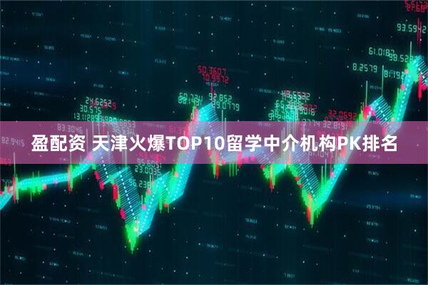 盈配资 天津火爆TOP10留学中介机构PK排名
