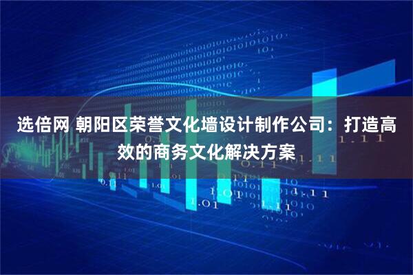 选倍网 朝阳区荣誉文化墙设计制作公司：打造高效的商务文化解决方案