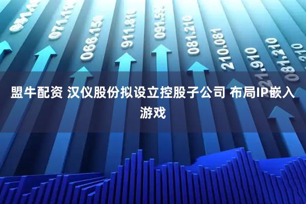 盟牛配资 汉仪股份拟设立控股子公司 布局IP嵌入游戏