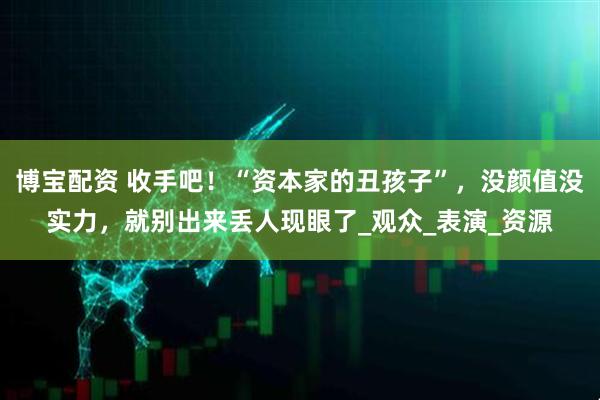 博宝配资 收手吧！“资本家的丑孩子”，没颜值没实力，就别出来丢人现眼了_观众_表演_资源